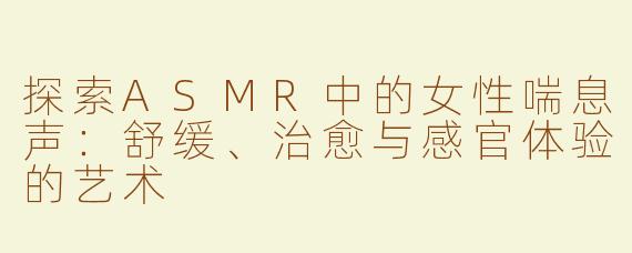 探索ASMR中的女性喘息声：舒缓、治愈与感官体验的艺术