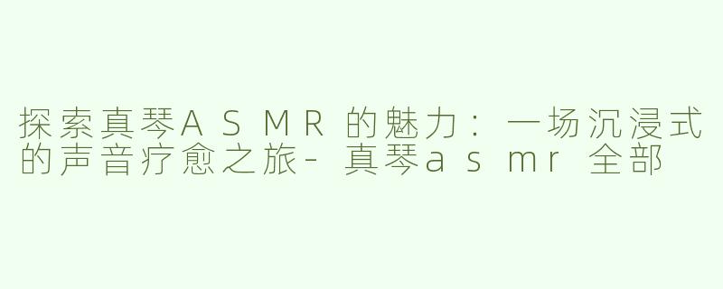 探索真琴ASMR的魅力：一场沉浸式的声音疗愈之旅-真琴asmr全部