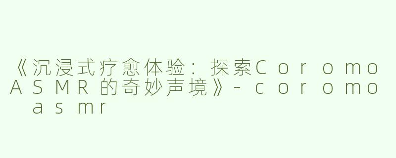 《沉浸式疗愈体验：探索CoromoASMR的奇妙声境》-coromo asmr