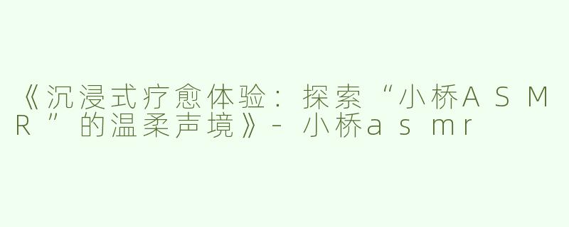 《沉浸式疗愈体验：探索“小桥ASMR”的温柔声境》-小桥asmr