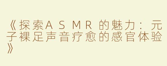《探索ASMR的魅力：元子裸足声音疗愈的感官体验》