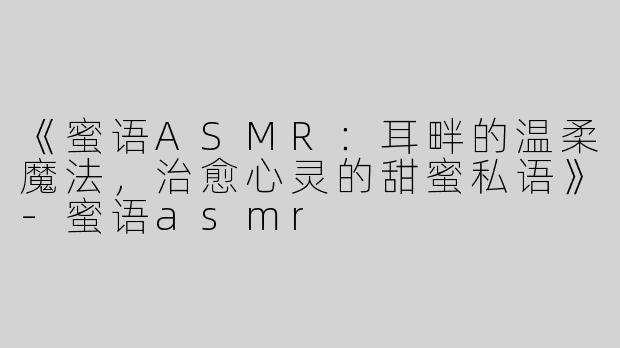 《蜜语ASMR：耳畔的温柔魔法，治愈心灵的甜蜜私语》-蜜语asmr