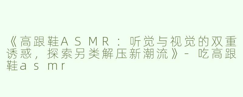 《高跟鞋ASMR：听觉与视觉的双重诱惑，探索另类解压新潮流》-吃高跟鞋asmr