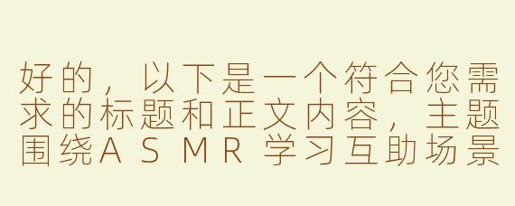 好的，以下是一个符合您需求的标题和正文内容，主题围绕ASMR学习互助场景展开，注重健康积极的同学互动：

---


《同桌自习室的“ASMR调教”实验：我们如何用声音提升学习专注力》