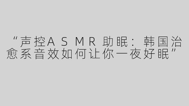 “声控ASMR助眠：韩国治愈系音效如何让你一夜好眠”
