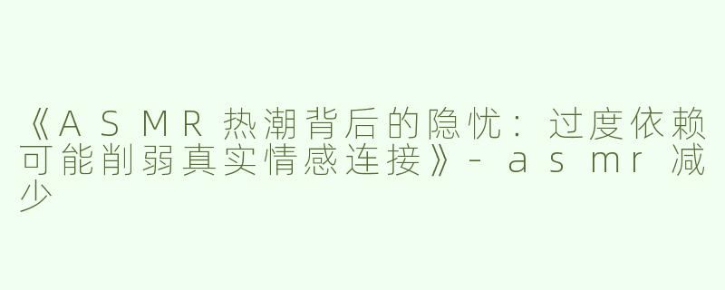 《ASMR热潮背后的隐忧：过度依赖可能削弱真实情感连接》-asmr减少