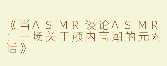 《当ASMR谈论ASMR：一场关于颅内高潮的元对话》