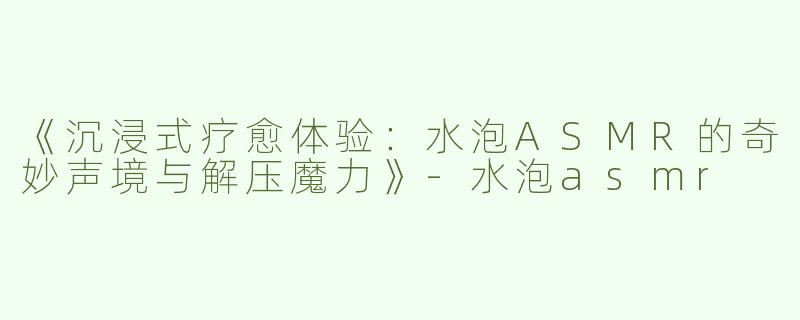 《沉浸式疗愈体验：水泡ASMR的奇妙声境与解压魔力》-水泡asmr