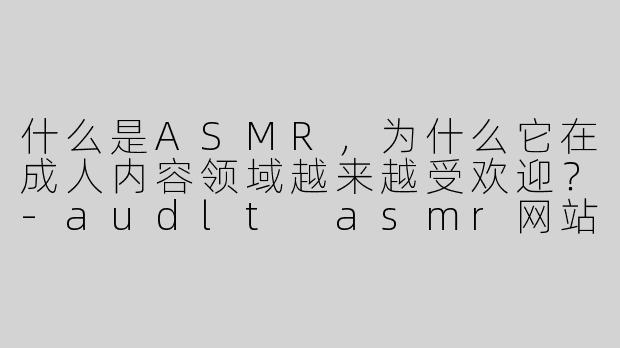 什么是ASMR，为什么它在成人内容领域越来越受欢迎？-audlt asmr网站