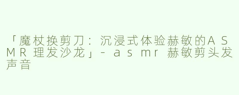 「魔杖换剪刀：沉浸式体验赫敏的ASMR理发沙龙」-asmr赫敏剪头发声音