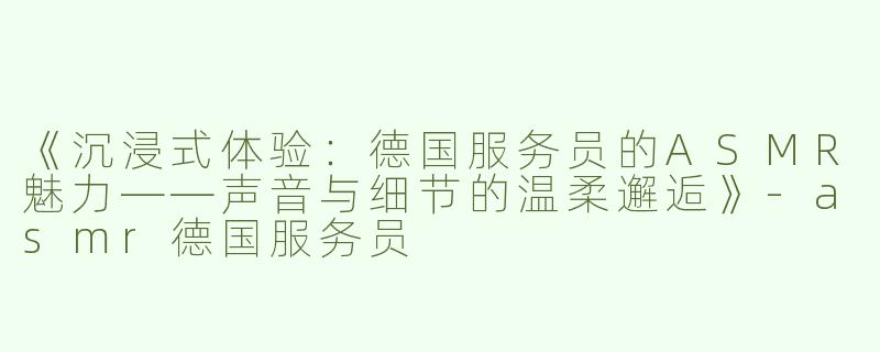 《沉浸式体验：德国服务员的ASMR魅力——声音与细节的温柔邂逅》-asmr德国服务员