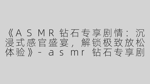 《ASMR钻石专享剧情：沉浸式感官盛宴，解锁极致放松体验》-asmr钻石专享剧情