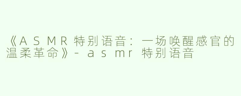 《ASMR特别语音：一场唤醒感官的温柔革命》-asmr特别语音