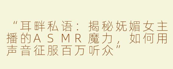 “耳畔私语：揭秘妩媚女主播的ASMR魔力，如何用声音征服百万听众”