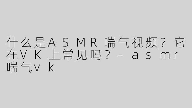 什么是ASMR喘气视频？它在VK上常见吗？-asmr喘气vk