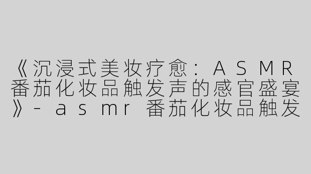 《沉浸式美妆疗愈：ASMR番茄化妆品触发声的感官盛宴》