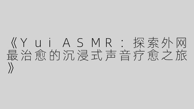 《YuiASMR：探索外网最治愈的沉浸式声音疗愈之旅》
