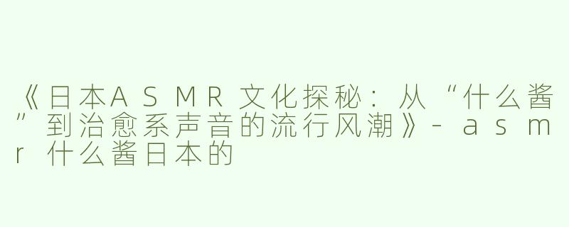 《日本ASMR文化探秘：从“什么酱”到治愈系声音的流行风潮》-asmr什么酱日本的
