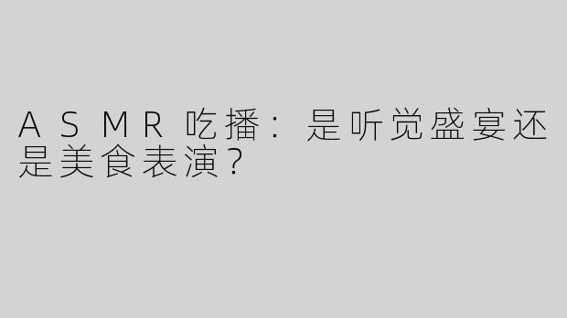 ASMR吃播：是听觉盛宴还是美食表演？