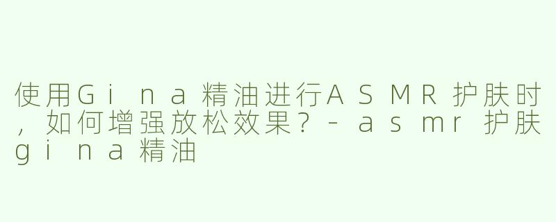 使用Gina精油进行ASMR护肤时，如何增强放松效果？