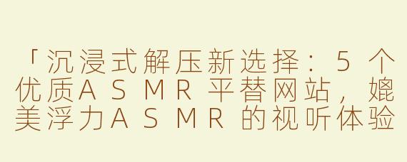 「沉浸式解压新选择：5个优质ASMR平替网站，媲美浮力ASMR的视听体验」