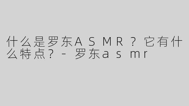 什么是罗东ASMR？它有什么特点？