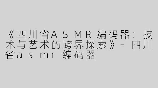 《四川省ASMR编码器：技术与艺术的跨界探索》-四川省asmr编码器