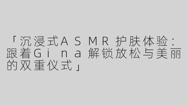 「沉浸式ASMR护肤体验：跟着Gina解锁放松与美丽的双重仪式」