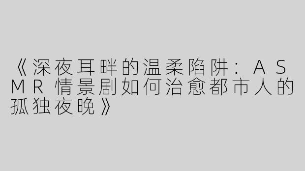 《深夜耳畔的温柔陷阱：ASMR情景剧如何治愈都市人的孤独夜晚》