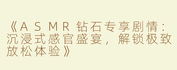 《ASMR钻石专享剧情：沉浸式感官盛宴，解锁极致放松体验》