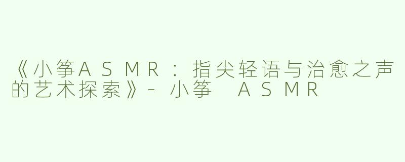 《小筝ASMR：指尖轻语与治愈之声的艺术探索》-小筝 ASMR