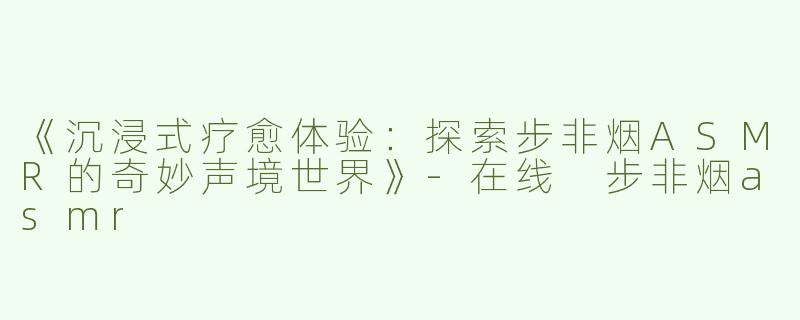 《沉浸式疗愈体验：探索步非烟ASMR的奇妙声境世界》-在线 步非烟asmr