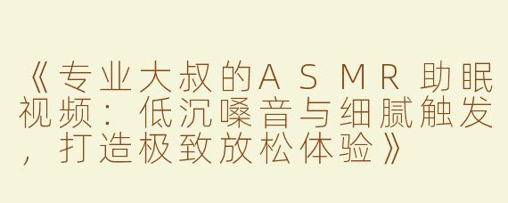 《专业大叔的ASMR助眠视频：低沉嗓音与细腻触发，打造极致放松体验》