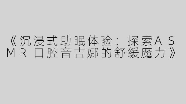 《沉浸式助眠体验：探索ASMR口腔音吉娜的舒缓魔力》
