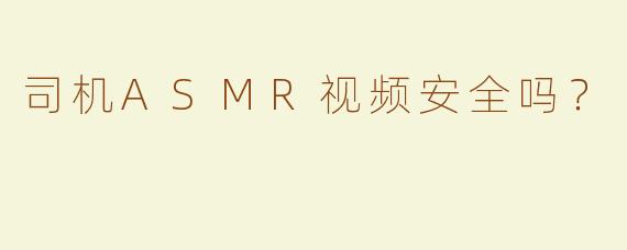 司机ASMR视频安全吗？