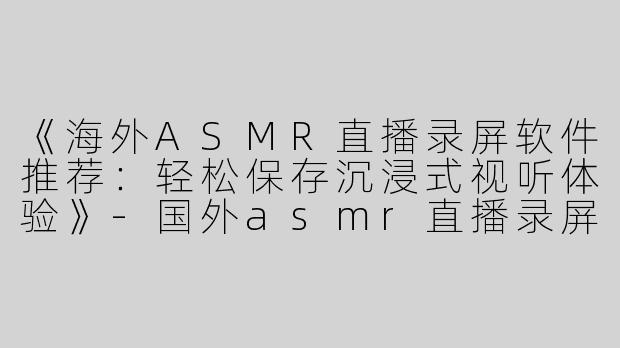 《海外ASMR直播录屏软件推荐：轻松保存沉浸式视听体验》-国外asmr直播录屏软件