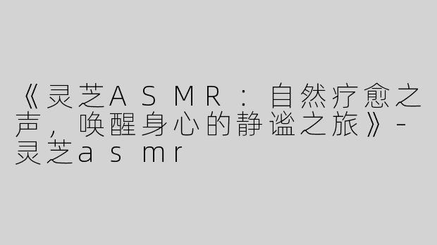 《灵芝ASMR：自然疗愈之声，唤醒身心的静谧之旅》-灵芝asmr