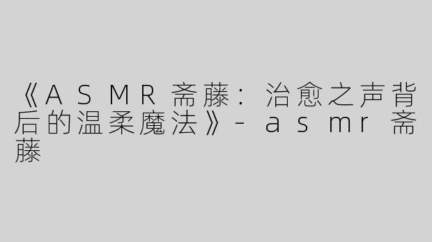 《ASMR斋藤：治愈之声背后的温柔魔法》
