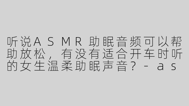 听说ASMR助眠音频可以帮助放松，有没有适合开车时听的女生温柔助眠声音？-asmr助眠女生叫开车
