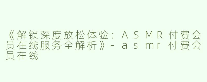 《解锁深度放松体验：ASMR付费会员在线服务全解析》-asmr付费会员在线