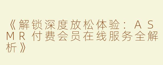 《解锁深度放松体验：ASMR付费会员在线服务全解析》