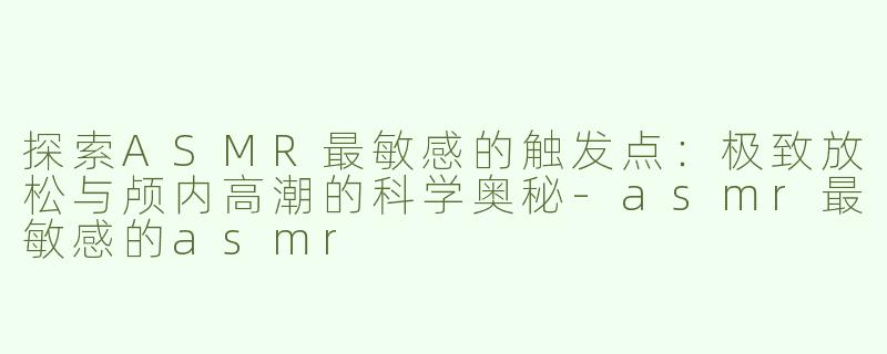 探索ASMR最敏感的触发点：极致放松与颅内高潮的科学奥秘