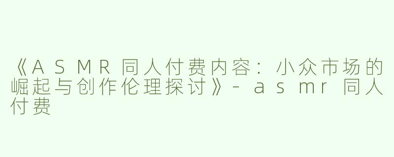 《ASMR同人付费内容：小众市场的崛起与创作伦理探讨》-asmr同人付费