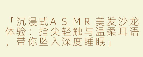 「沉浸式ASMR美发沙龙体验：指尖轻触与温柔耳语，带你坠入深度睡眠」