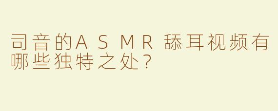 司音的ASMR舔耳视频有哪些独特之处？