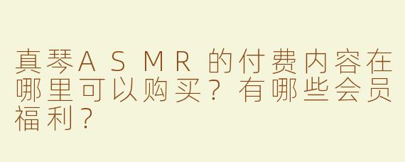 真琴ASMR的付费内容在哪里可以购买？有哪些会员福利？