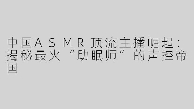 中国ASMR顶流主播崛起：揭秘最火“助眠师”的声控帝国