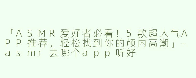 「ASMR爱好者必看！5款超人气APP推荐，轻松找到你的颅内高潮」-asmr去哪个app听好