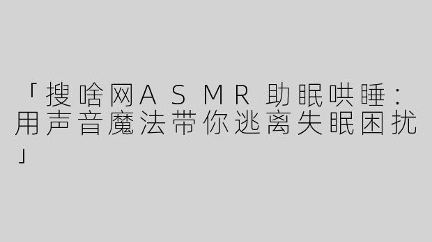 「搜啥网ASMR助眠哄睡：用声音魔法带你逃离失眠困扰」