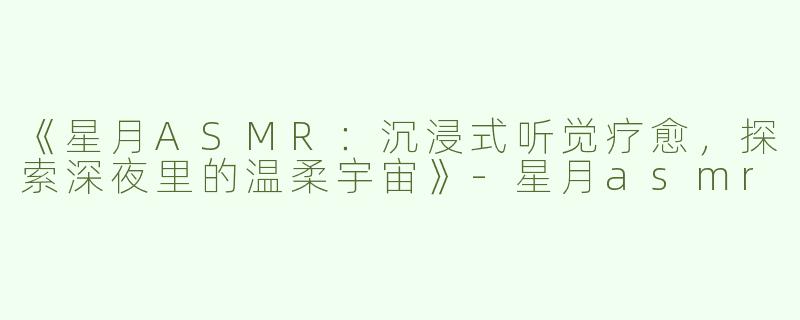 《星月ASMR：沉浸式听觉疗愈，探索深夜里的温柔宇宙》-星月asmr